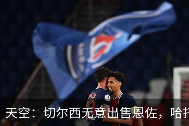 天空：切尔西无意出售恩佐，哈托将成为球队首发左后卫