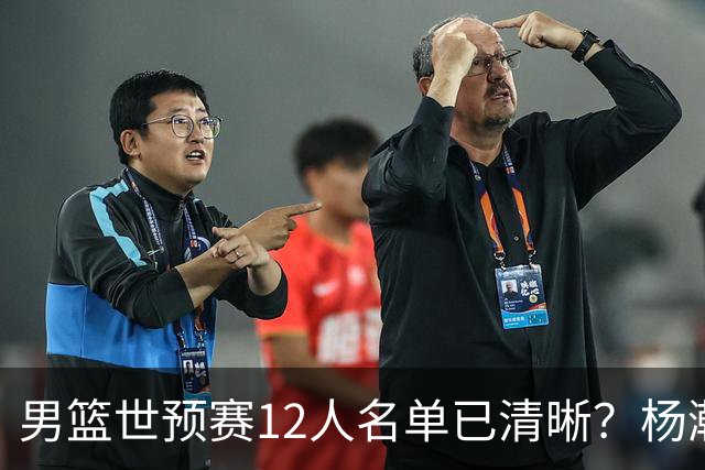 男篮世预赛12人名单已清晰？杨瀚森赵继伟领衔：周琦赵睿全被抛弃