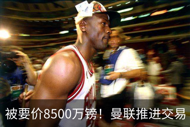 被要价8500万镑！曼联推进交易